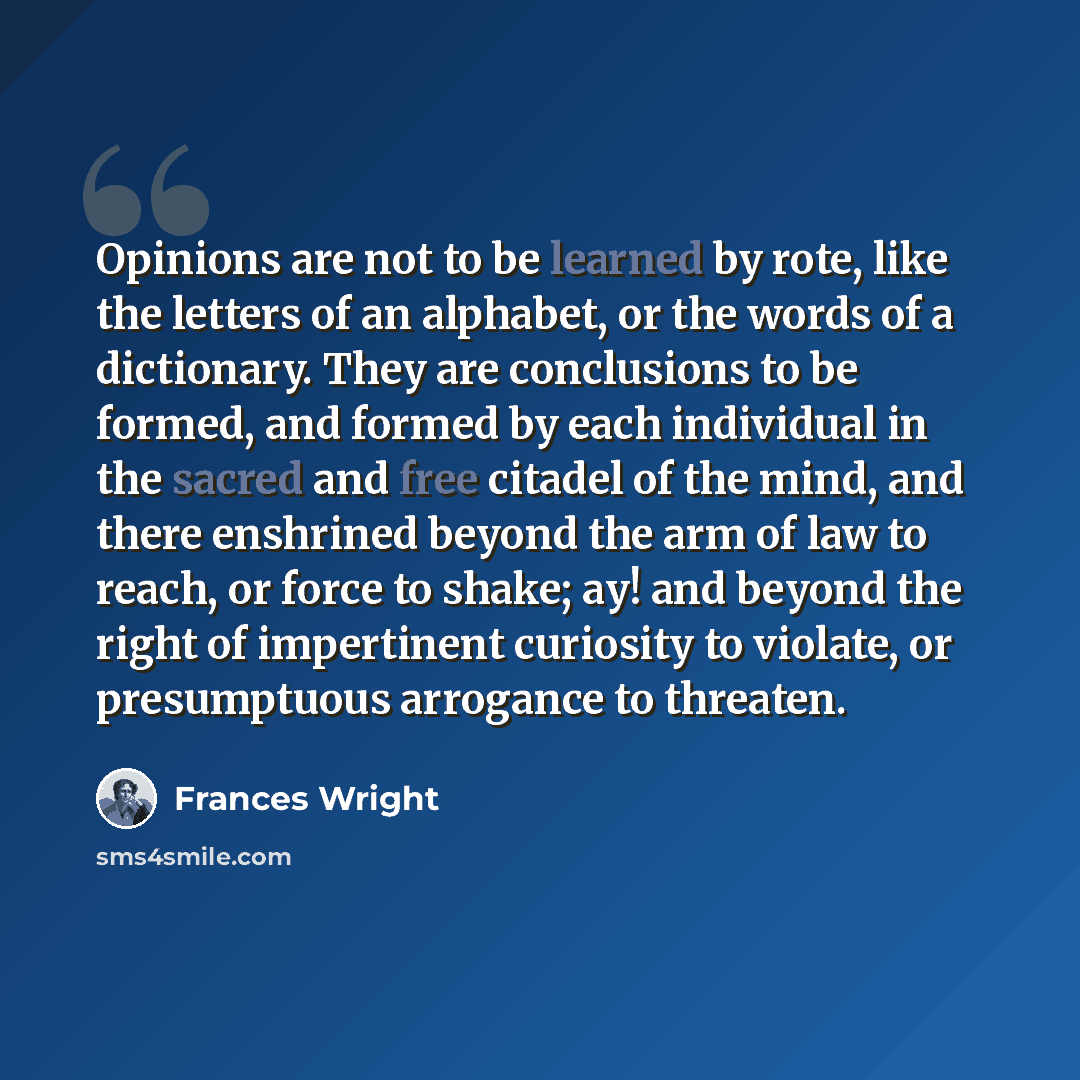 “Opinions are not to be learned by rote, like the letters of an alphabet, or the words of a dictionary. They are conclusions to be formed, and formed by each individual in the sacred and free citadel of the mind, and there enshrined beyond the arm of law to reach, or force to shake; ay! and beyond…” quote by Frances Wright