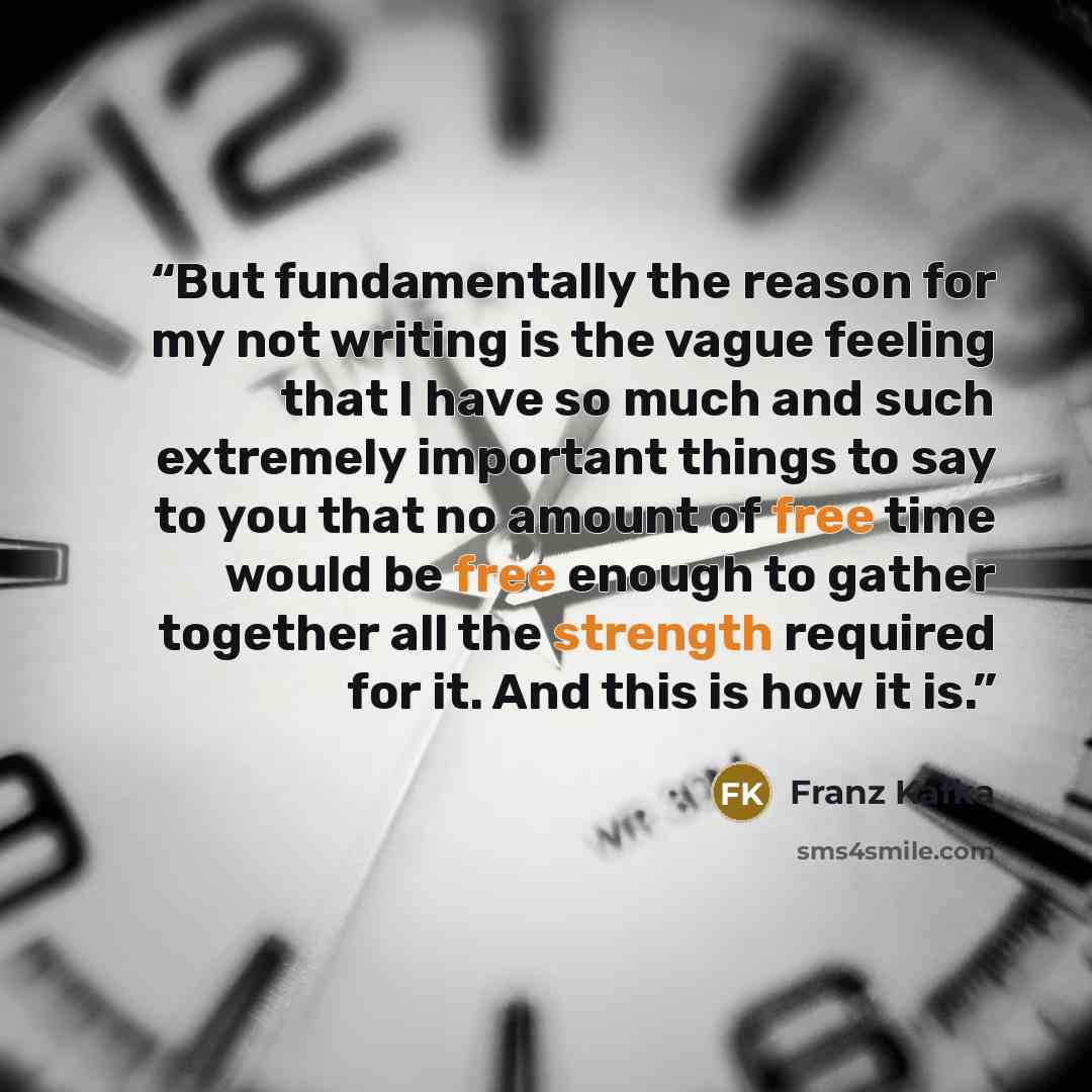 “But fundamentally the reason for my not writing is the vague feeling that I have so much and such extremely important things to say to you that no amount of free time would be free enough to gather together all the strength required for it. And this is how it is.” quote by Franz Kafka