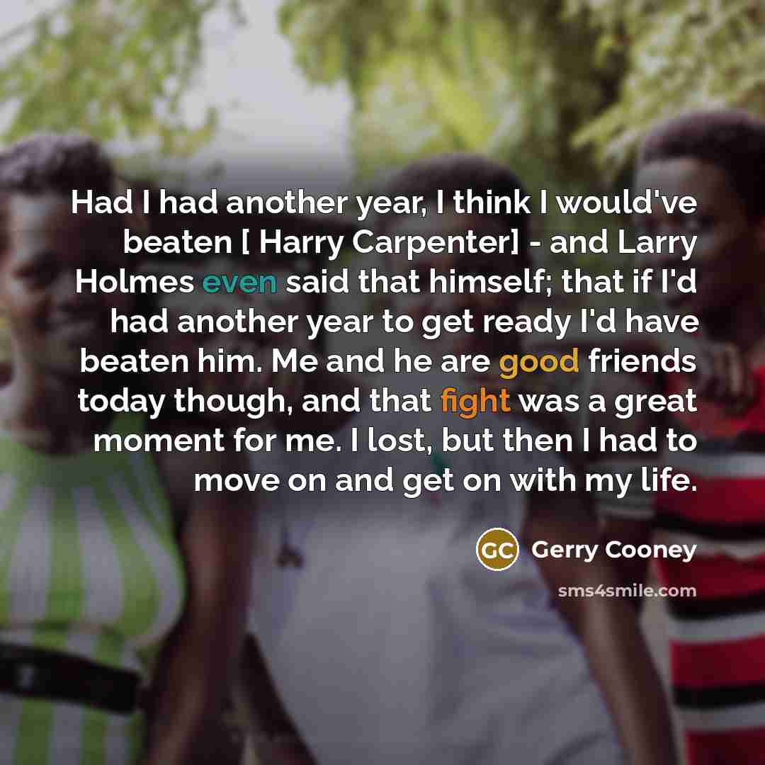 “Had I had another year, I think I would've beaten [ Harry Carpenter] - and Larry Holmes even said that himself; that if I'd had another year to get ready I'd have beaten him. Me and he are good friends today though, and that fight was a great moment for me. I lost, but then I had to move on and…” quote by Gerry Cooney