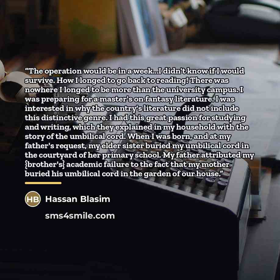 “The operation would be in a week...I didn't know if I would survive. How I longed to go back to reading! There was nowhere I longed to be more than the university campus. I was preparing for a master's on fantasy literature. I was interested in why the country's literature did not include this…” quote by Hassan Blasim