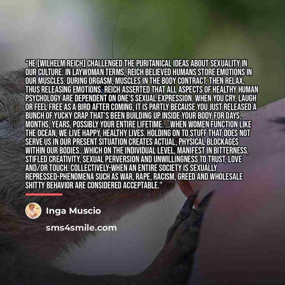 “He [Wilhelm Reich] challenged the puritanical ideas about sexuality in our culture. In laywoman terms, Reich believed humans store emotions in our muscles. During orgasm, muscles in the body contract, then relax, thus releasing emotions. Reich asserted that all aspects of healthy human psychology…” quote by Inga Muscio