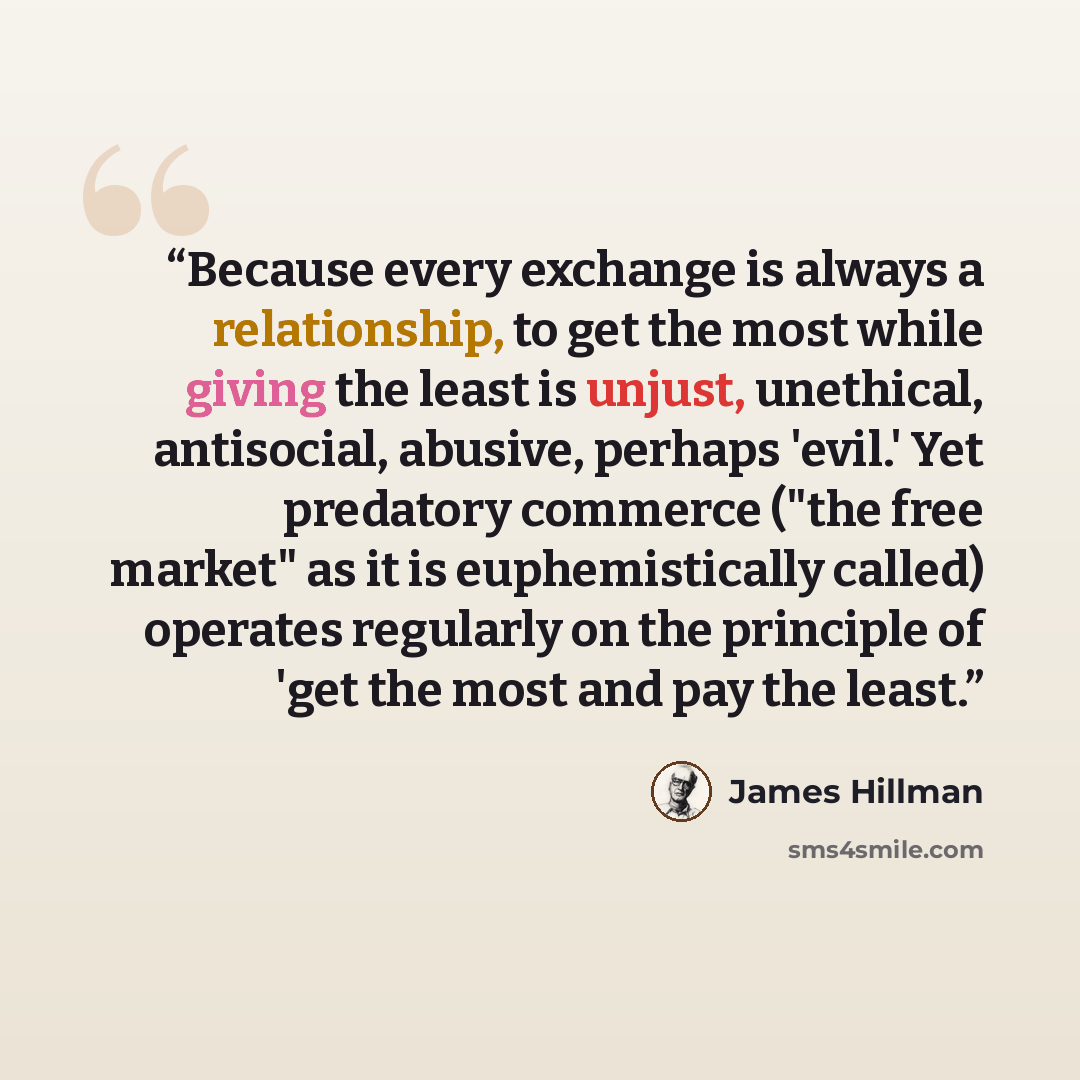 “Because every exchange is always a relationship, to get the most while giving the least is unjust, unethical, antisocial, abusive, perhaps 'evil.' Yet predatory commerce ("the free market" as it is euphemistically called) operates regularly on the principle of 'get the most and pay the least.” quote by James Hillman