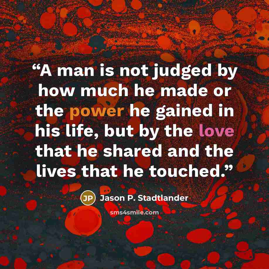 “A man is not judged by how much he made or the power he gained in his life, but by the love that he shared and the lives that he touched.” quote by Jason P. Stadtlander
