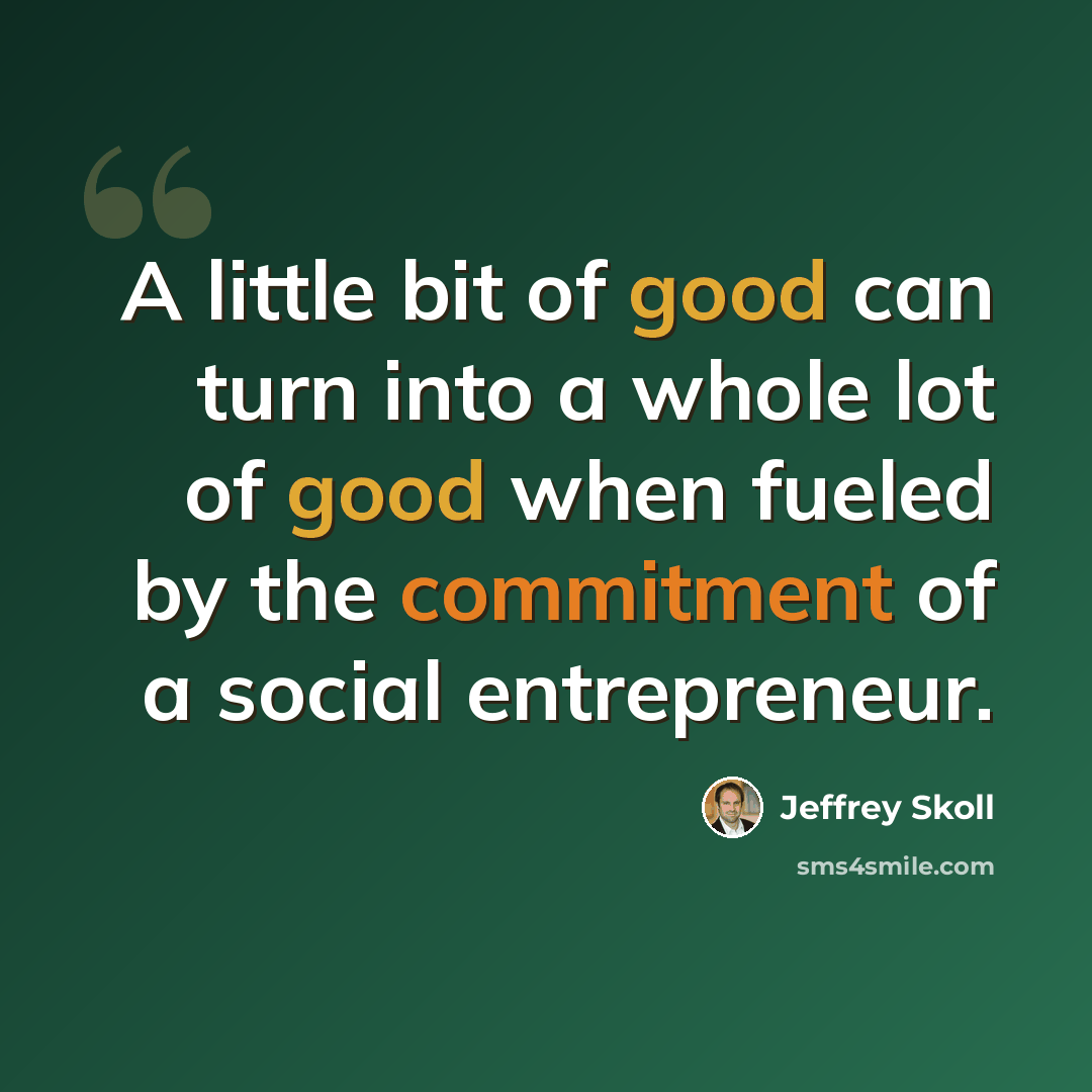 “A little bit of good can turn into a whole lot of good when fueled by the commitment of a social entrepreneur.” quote by Jeffrey Skoll