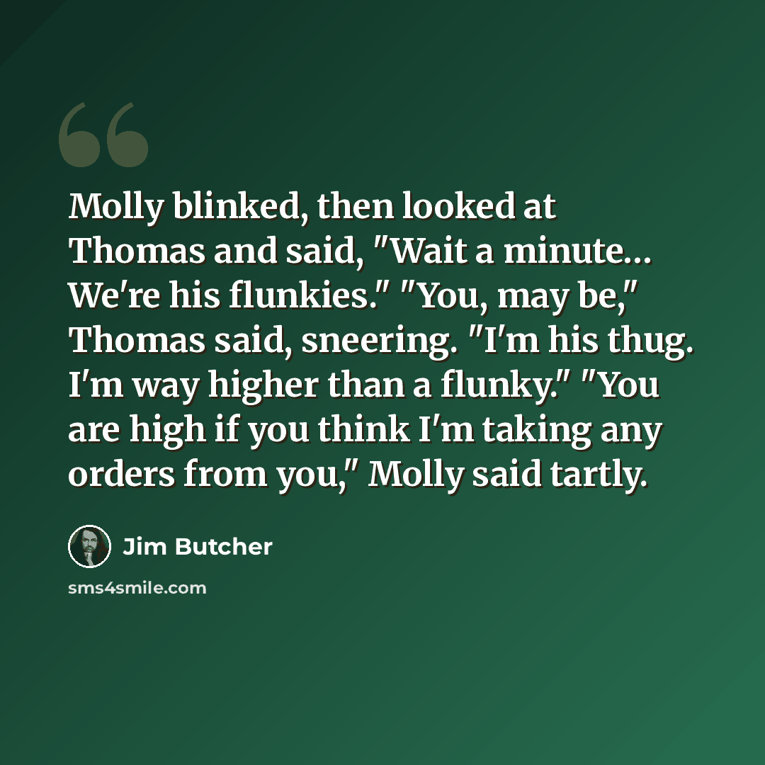 “Molly blinked, then looked at Thomas and said, "Wait a minute… We're his flunkies." "You, may be," Thomas said, sneering. "I'm his thug. I'm way higher than a flunky." "You are high if you think I'm taking any orders from you," Molly said tartly.” quote by Jim Butcher