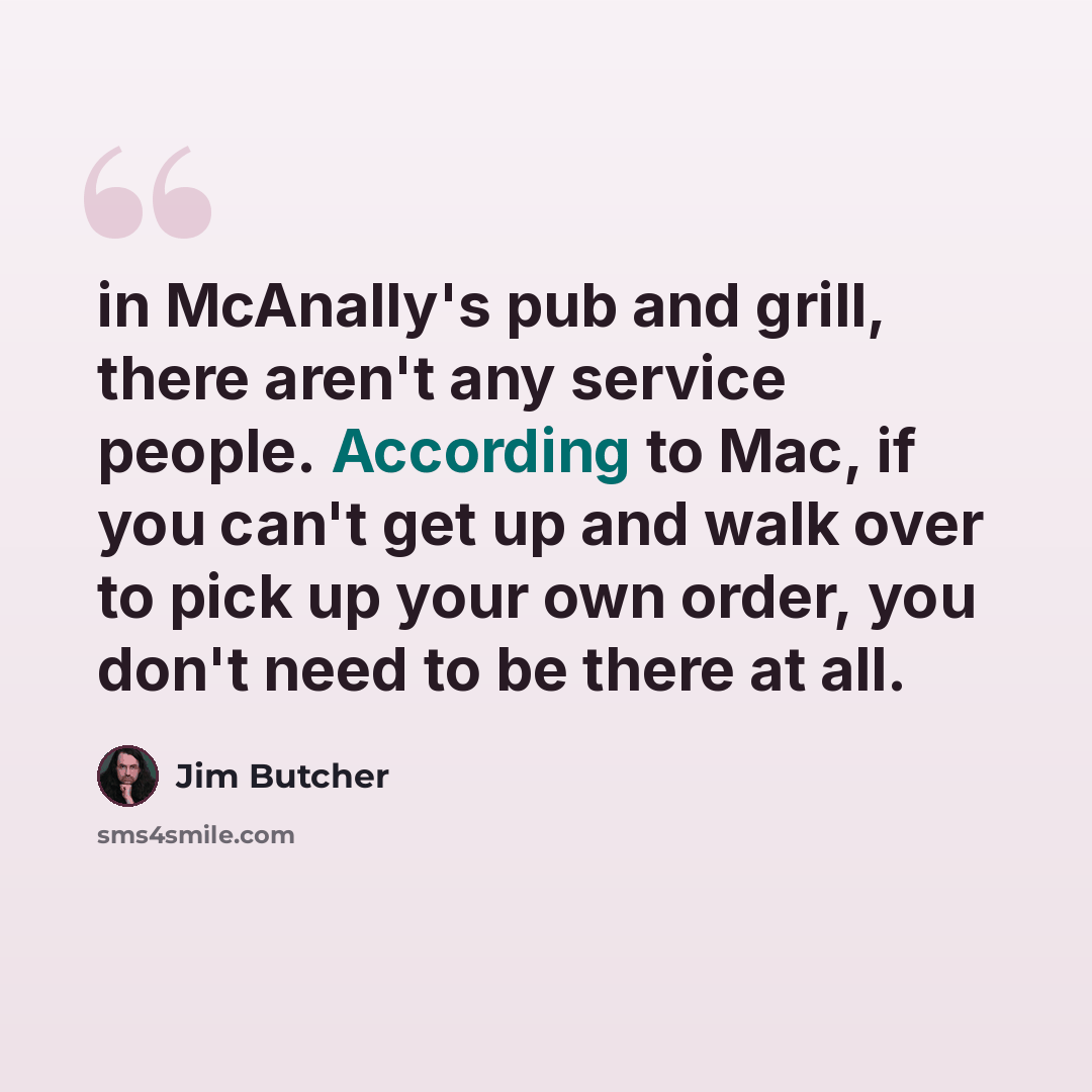 “in McAnally's pub and grill, there aren't any service people. According to Mac, if you can't get up and walk over to pick up your own order, you don't need to be there at all.” quote by Jim Butcher