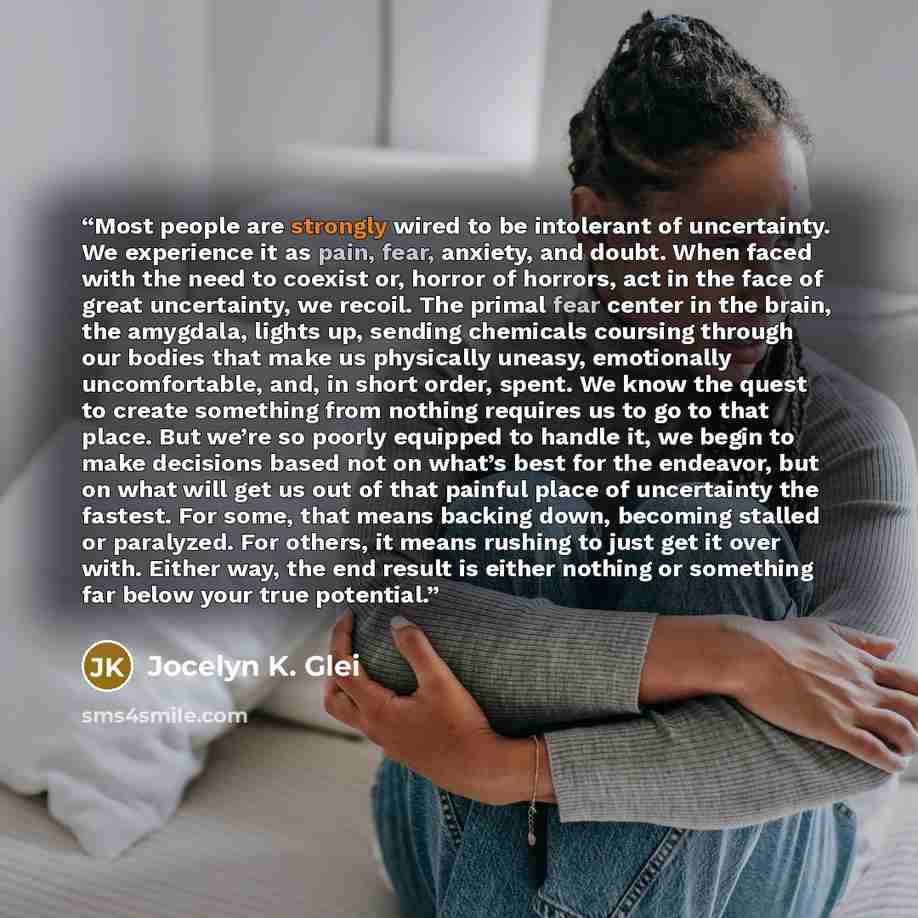 “Most people are strongly wired to be intolerant of uncertainty. We experience it as pain, fear, anxiety, and doubt. When faced with the need to coexist or, horror of horrors, act in the face of great uncertainty, we recoil. The primal fear center in the brain, the amygdala, lights up, sending…” quote by Jocelyn K. Glei