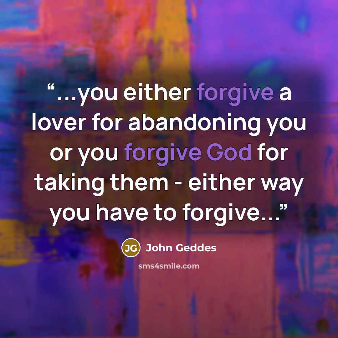 “...you either forgive a lover for abandoning you or you forgive God for taking them - either way you have to forgive...” quote by John Geddes