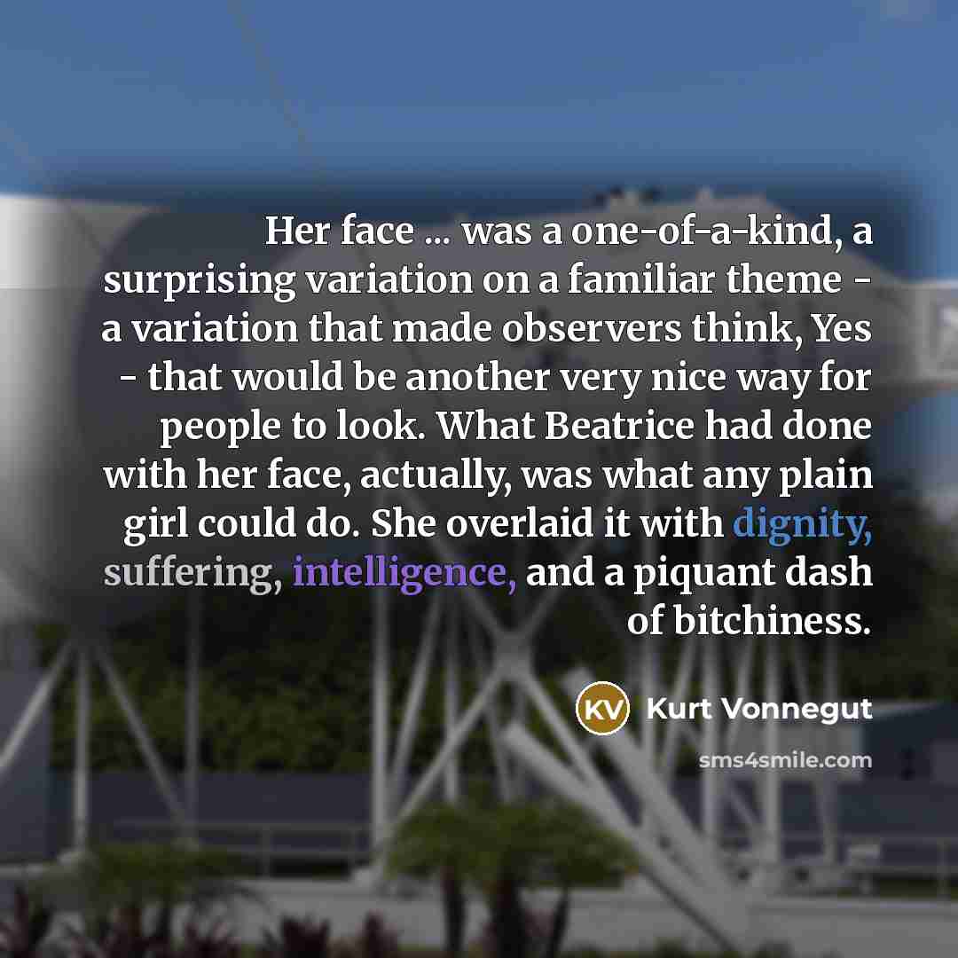 “Her face ... was a one-of-a-kind, a surprising variation on a familiar theme - a variation that made observers think, Yes - that would be another very nice way for people to look. What Beatrice had done with her face, actually, was what any plain girl could do. She overlaid it with dignity…” quote by Kurt Vonnegut
