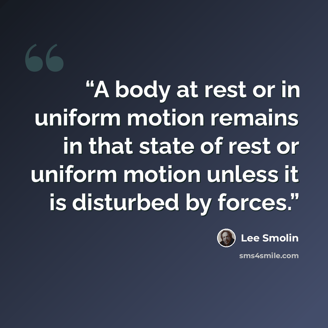 “A body at rest or in uniform motion remains in that state of rest or uniform motion unless it is disturbed by forces.” quote by Lee Smolin