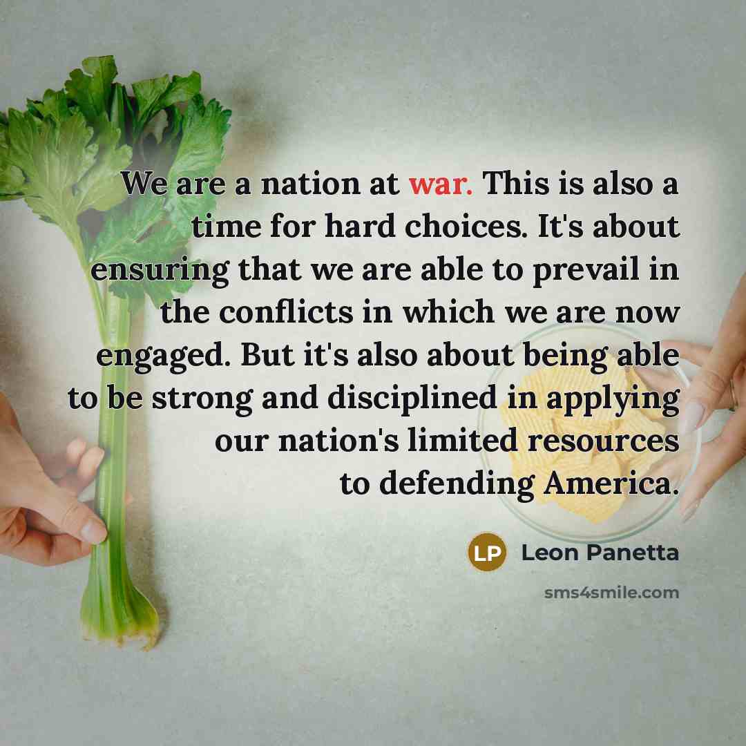 “We are a nation at war. This is also a time for hard choices. It's about ensuring that we are able to prevail in the conflicts in which we are now engaged. But it's also about being able to be strong and disciplined in applying our nation's limited resources to defending America.” quote by Leon Panetta