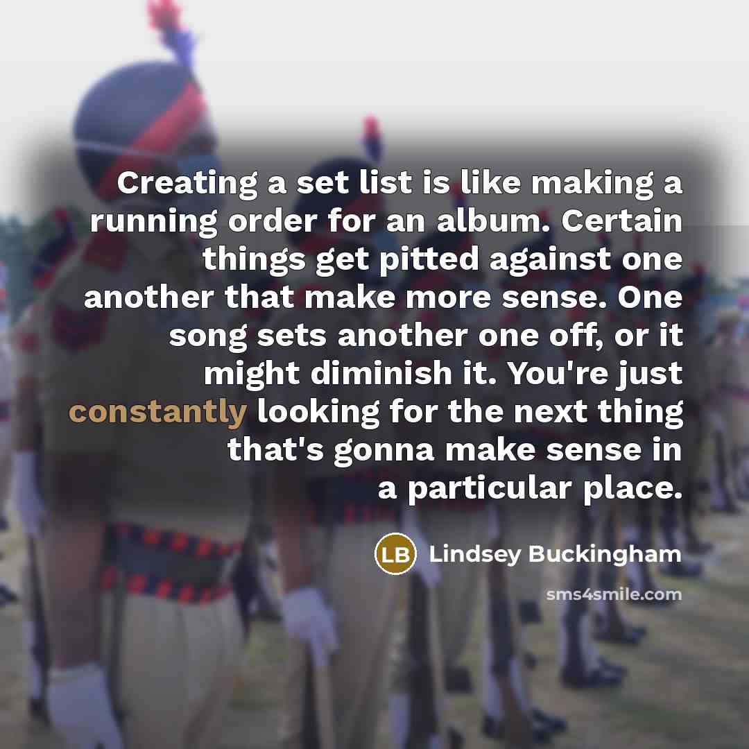 “Creating a set list is like making a running order for an album. Certain things get pitted against one another that make more sense. One song sets another one off, or it might diminish it. You're just constantly looking for the next thing that's gonna make sense in a particular place.” quote by Lindsey Buckingham