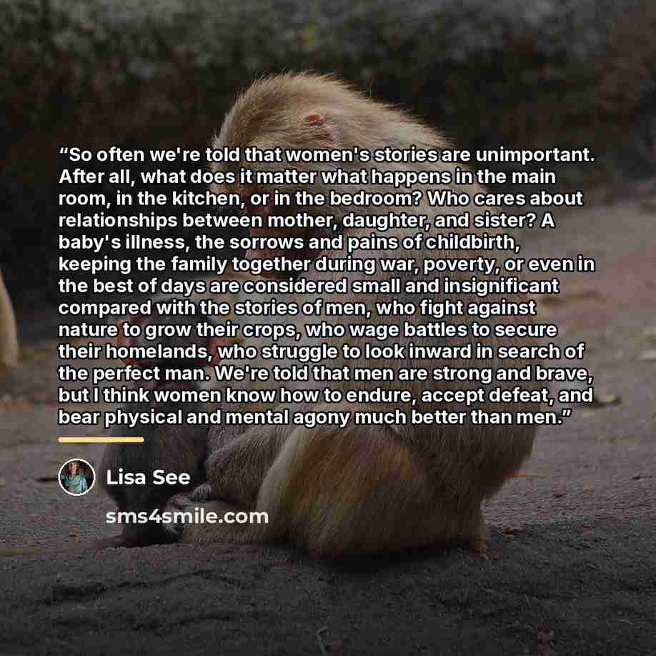 “So often we're told that women's stories are unimportant. After all, what does it matter what happens in the main room, in the kitchen, or in the bedroom? Who cares about relationships between mother, daughter, and sister? A baby's illness, the sorrows and pains of childbirth, keeping the family…” quote by Lisa See