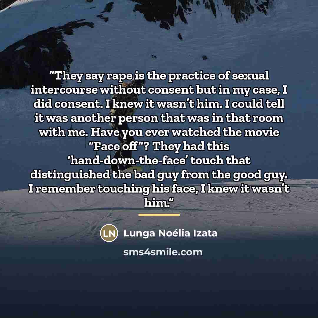 “They say rape is the practice of sexual intercourse without consent but in my case, I did consent. I knew it wasn’t him. I could tell it was another person that was in that room with me. Have you ever watched the movie “Face off”? They had this ‘hand-down-the-face’ touch that distinguished the bad…” quote by Lunga Noélia Izata