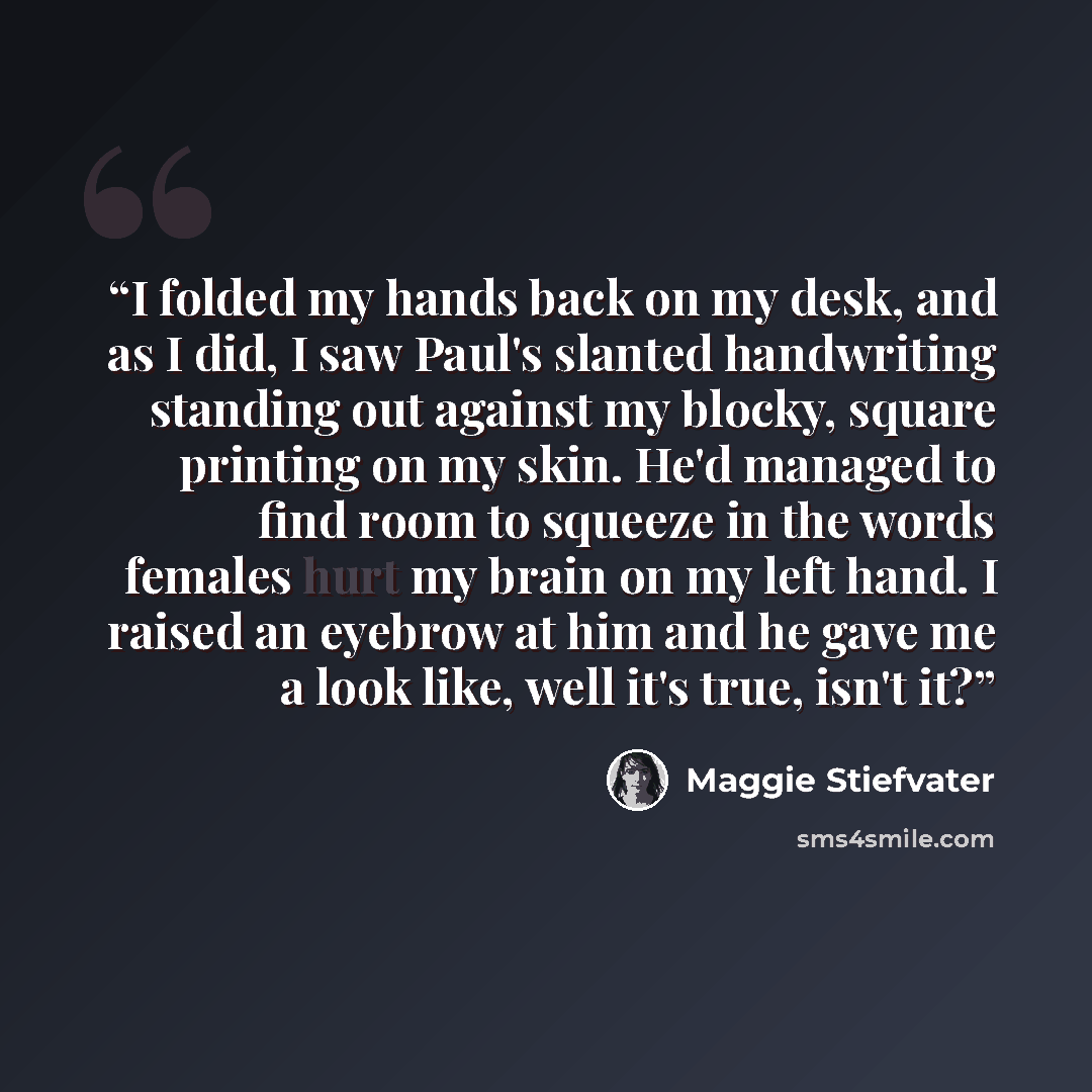 “I folded my hands back on my desk, and as I did, I saw Paul's slanted handwriting standing out against my blocky, square printing on my skin. He'd managed to find room to squeeze in the words females hurt my brain on my left hand. I raised an eyebrow at him and he gave me a look like, well it's…” quote by Maggie Stiefvater