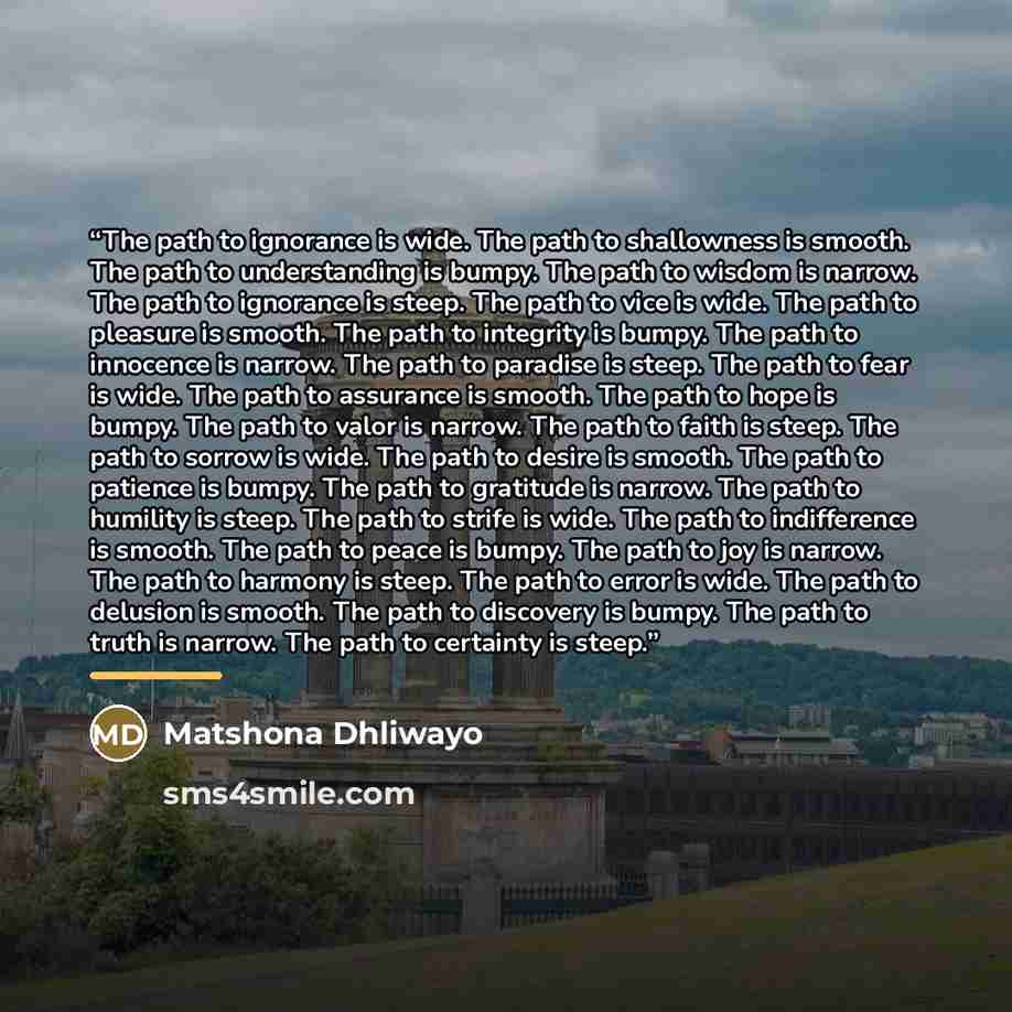 “The path to ignorance is wide. The path to shallowness is smooth. The path to understanding is bumpy. The path to wisdom is narrow. The path to ignorance is steep. The path to vice is wide. The path to pleasure is smooth. The path to integrity is bumpy. The path to innocence is narrow. The path to…” quote by Matshona Dhliwayo