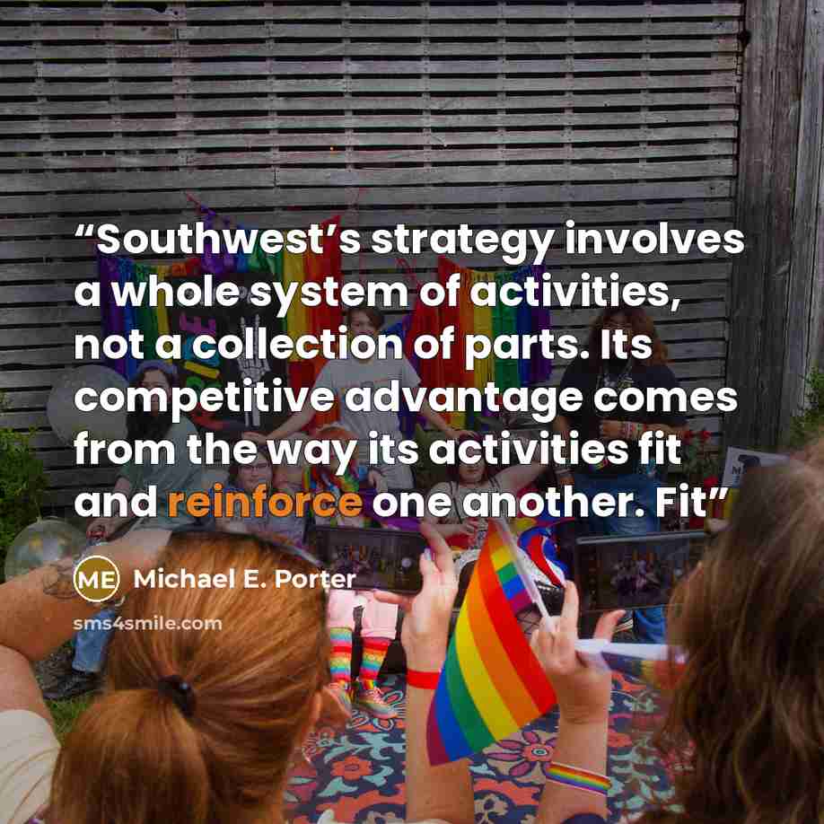 “Southwest’s strategy involves a whole system of activities, not a collection of parts. Its competitive advantage comes from the way its activities fit and reinforce one another. Fit” quote by Michael E. Porter