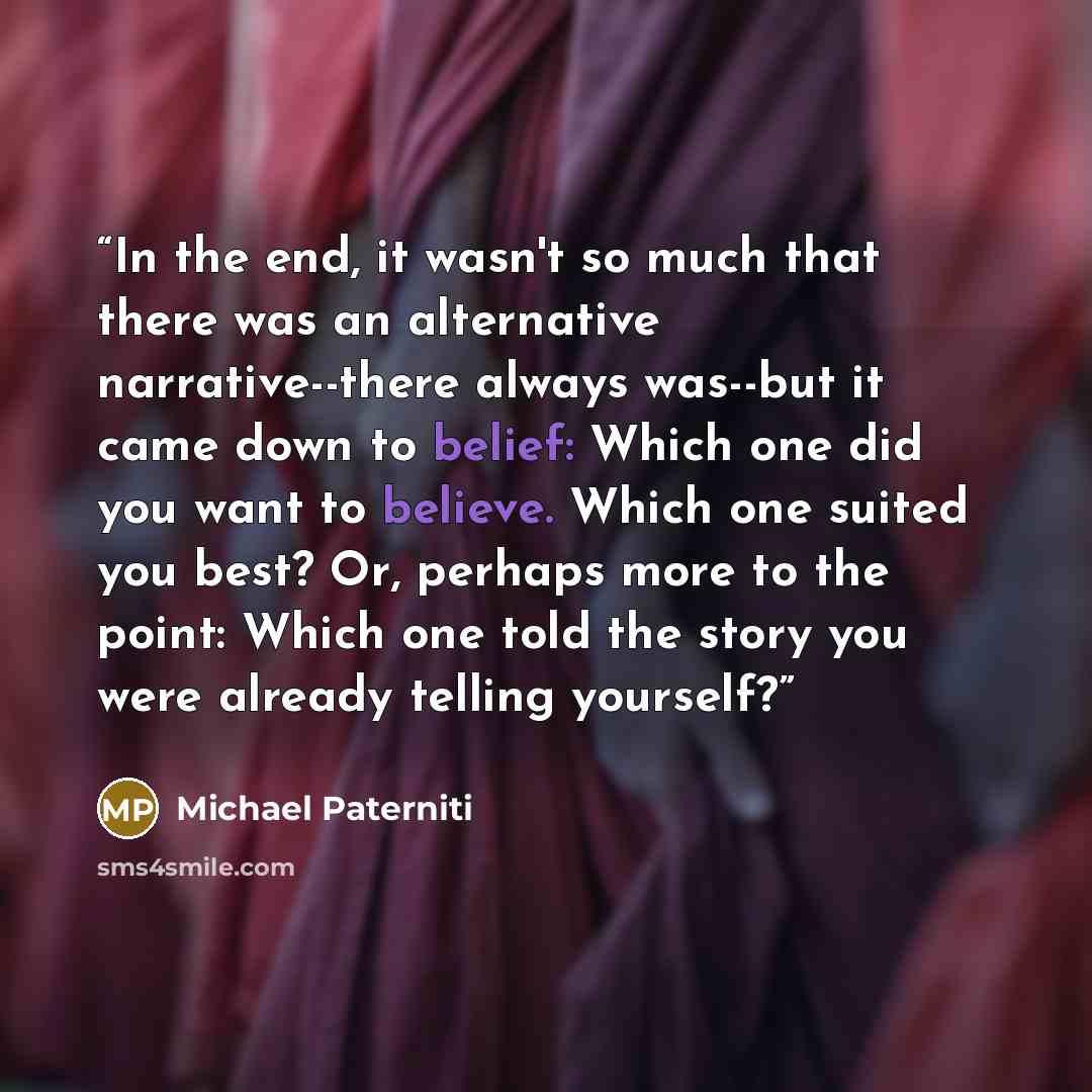 “In the end, it wasn't so much that there was an alternative narrative--there always was--but it came down to belief: Which one did you want to believe. Which one suited you best? Or, perhaps more to the point: Which one told the story you were already telling yourself?” quote by Michael Paterniti