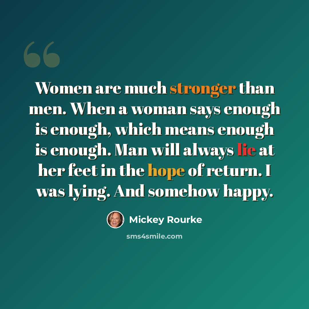“Women are much stronger than men. When a woman says enough is enough, which means enough is enough. Man will always lie at her feet in the hope of return. I was lying. And somehow happy.” quote by Mickey Rourke