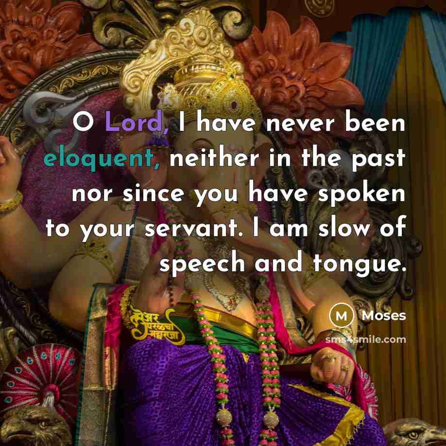 “O Lord, I have never been eloquent, neither in the past nor since you have spoken to your servant. I am slow of speech and tongue.” quote by Moses