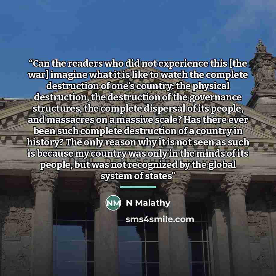 “Can the readers who did not experience this [the war] imagine what it is like to watch the complete destruction of one’s country: the physical destruction, the destruction of the governance structures, the complete dispersal of its people, and massacres on a massive scale? Has there ever been such…” quote by N Malathy