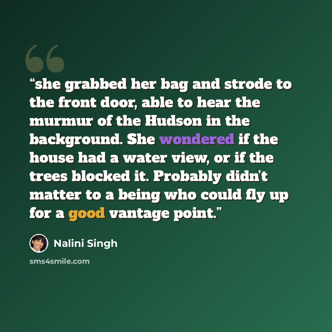 “she grabbed her bag and strode to the front door, able to hear the murmur of the Hudson in the background. She wondered if the house had a water view, or if the trees blocked it. Probably didn’t matter to a being who could fly up for a good vantage point.” quote by Nalini Singh