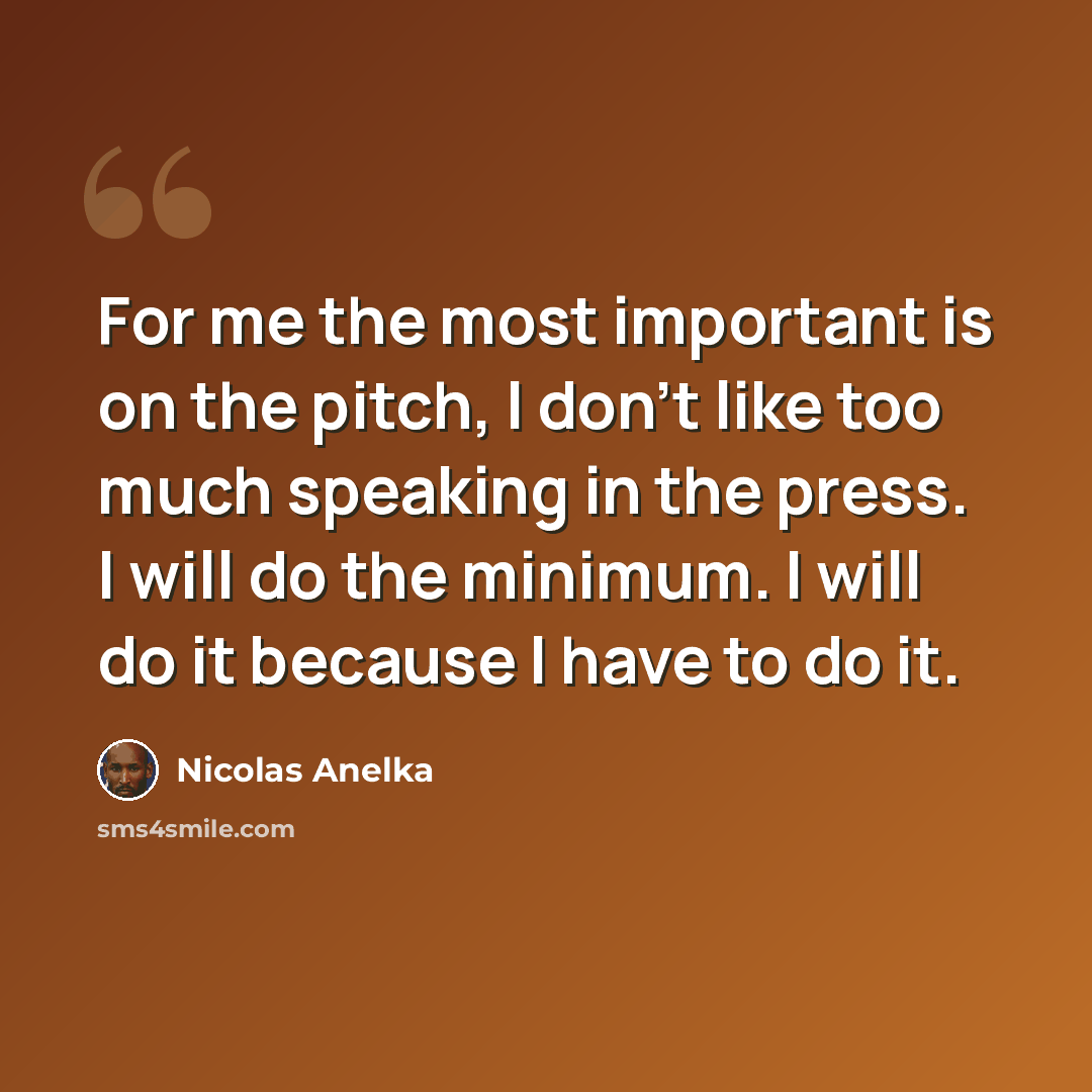 “For me the most important is on the pitch, I don't like too much speaking in the press. I will do the minimum. I will do it because I have to do it.” quote by Nicolas Anelka