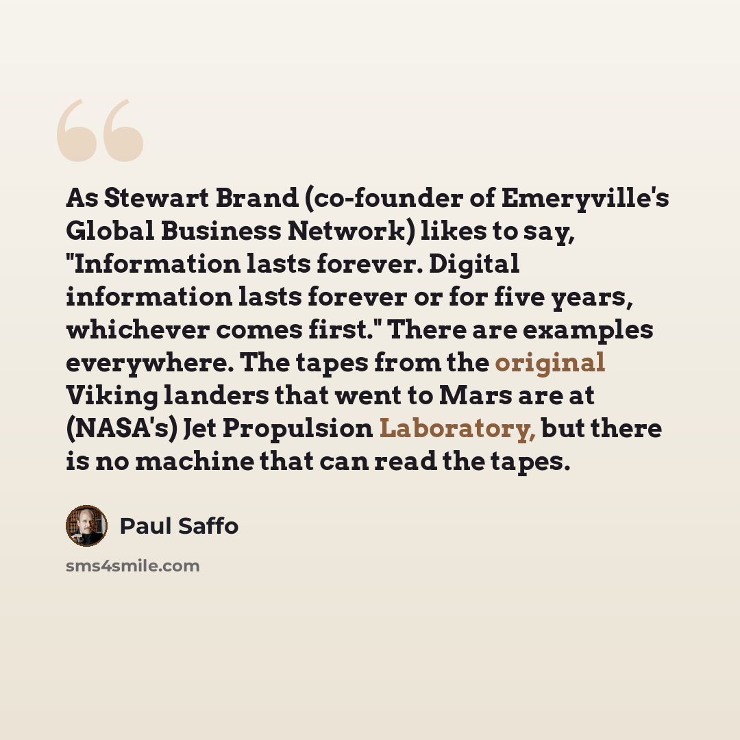 “As Stewart Brand (co-founder of Emeryville's Global Business Network) likes to say, "Information lasts forever. Digital information lasts forever or for five years, whichever comes first." There are examples everywhere. The tapes from the original Viking landers that went to Mars are at (NASA's)…” quote by Paul Saffo