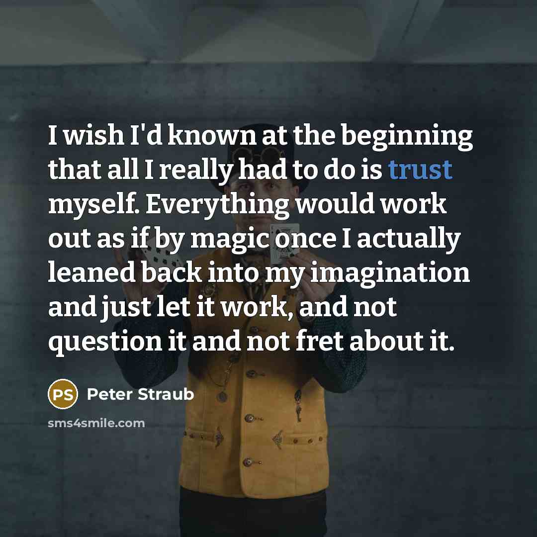 “I wish I'd known at the beginning that all I really had to do is trust myself. Everything would work out as if by magic once I actually leaned back into my imagination and just let it work, and not question it and not fret about it.” quote by Peter Straub
