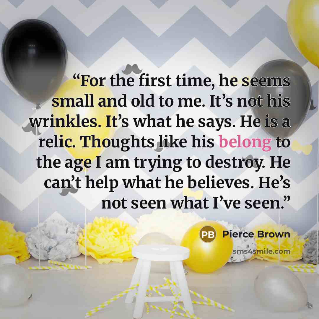 “For the first time, he seems small and old to me. It’s not his wrinkles. It’s what he says. He is a relic. Thoughts like his belong to the age I am trying to destroy. He can’t help what he believes. He’s not seen what I’ve seen.” quote by Pierce Brown
