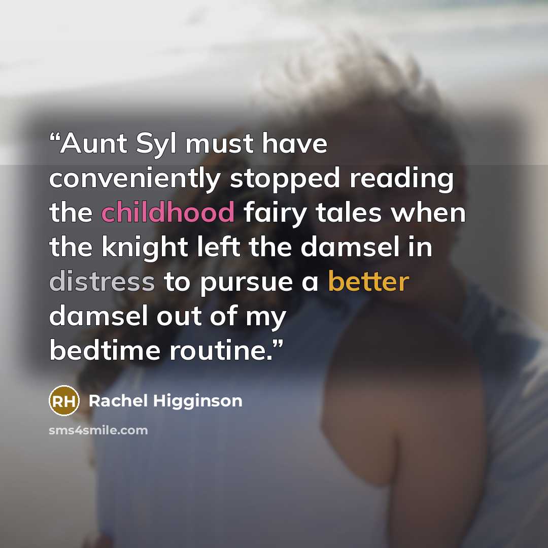 “Aunt Syl must have conveniently stopped reading the childhood fairy tales when the knight left the damsel in distress to pursue a better damsel out of my bedtime routine.” quote by Rachel Higginson