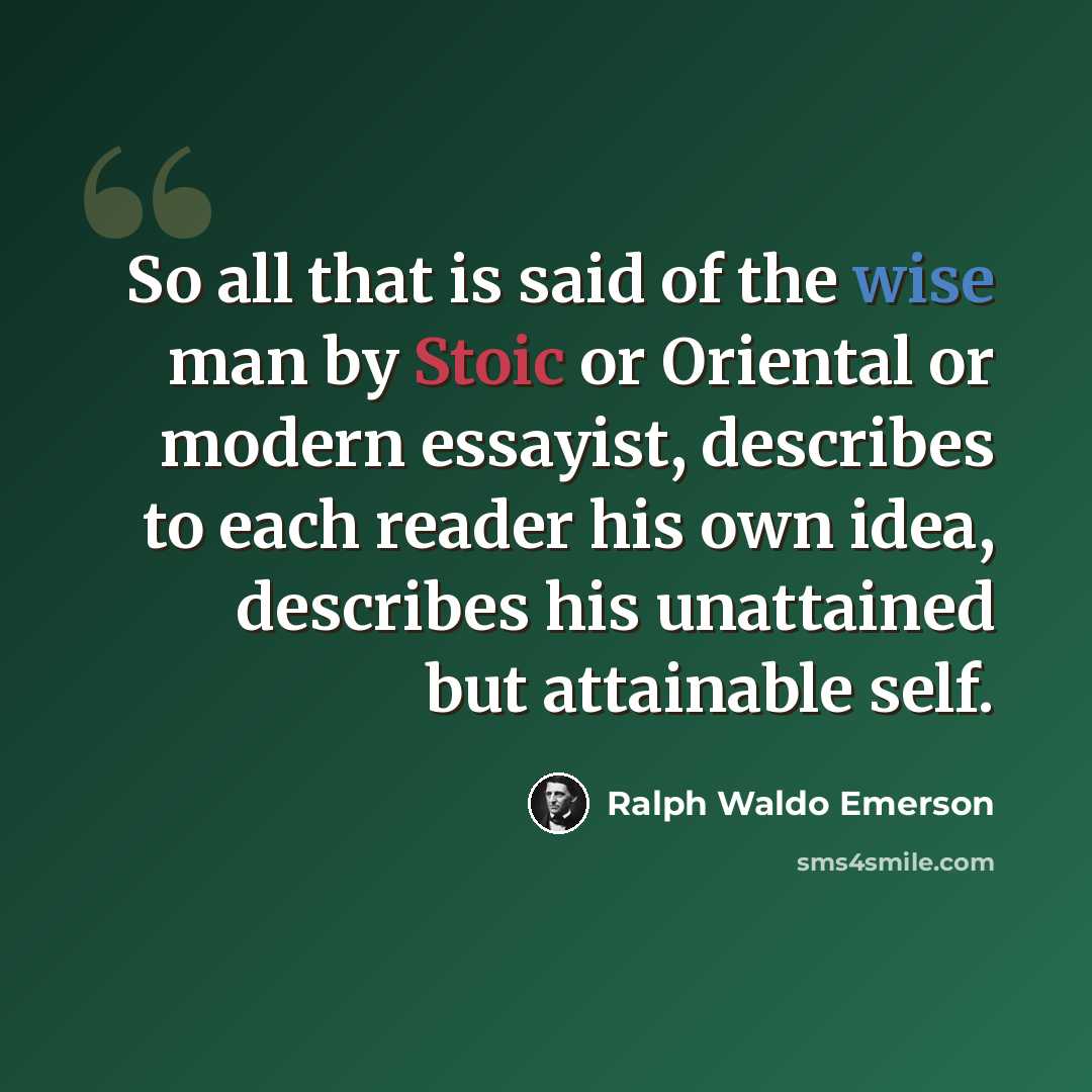 “So all that is said of the wise man by Stoic or Oriental or modern essayist, describes to each reader his own idea, describes his unattained but attainable self.” quote by Ralph Waldo Emerson