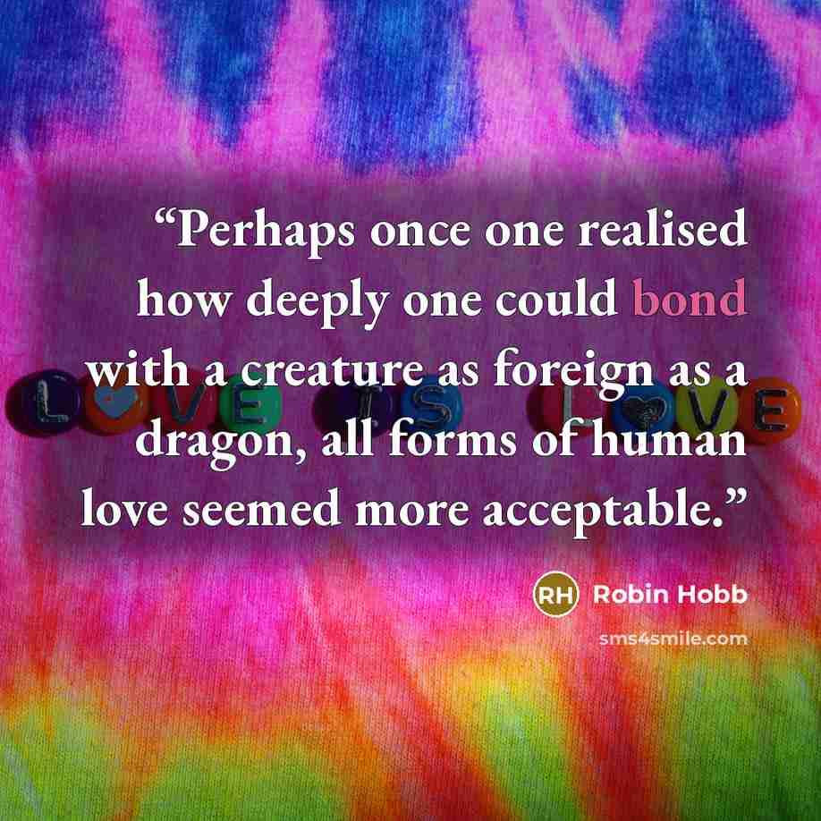 “Perhaps once one realised how deeply one could bond with a creature as foreign as a dragon, all forms of human love seemed more acceptable.” quote by Robin Hobb