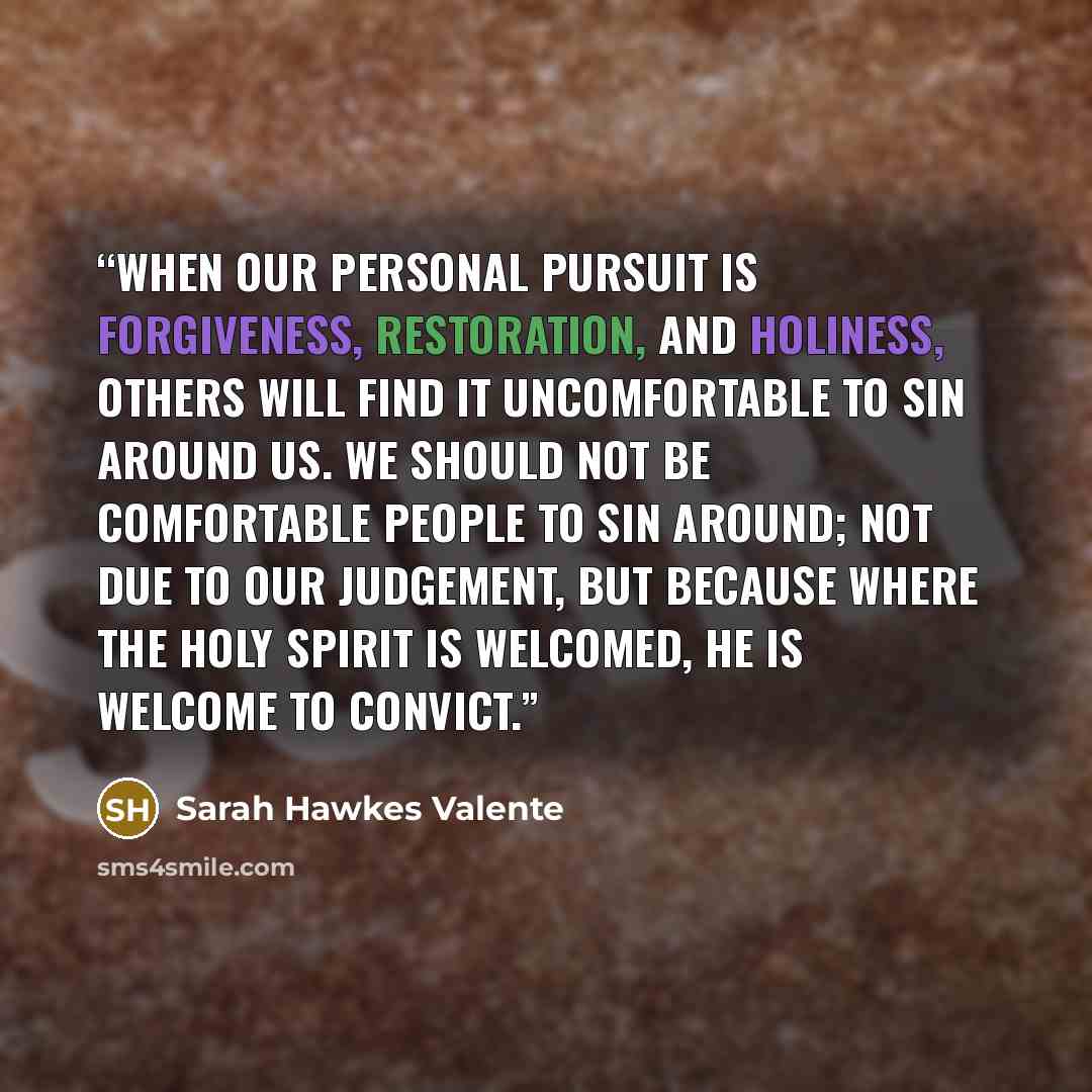 “When our personal pursuit is forgiveness, restoration, and holiness, others will find it uncomfortable to sin around us. We should not be comfortable people to sin around; not due to our judgement, but because where the Holy Spirit is welcomed, He is welcome to convict.” quote by Sarah Hawkes Valente