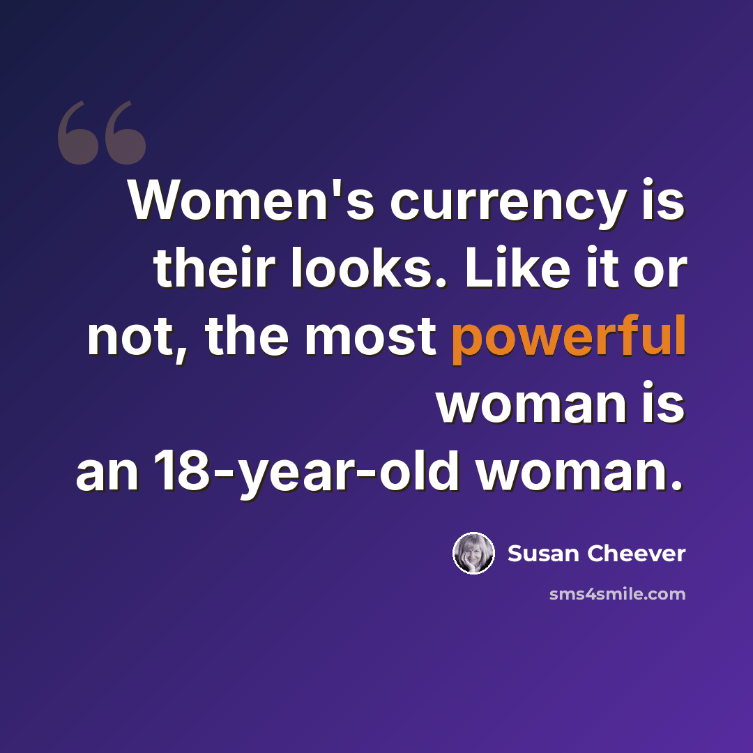 “Women's currency is their looks. Like it or not, the most powerful woman is an 18-year-old woman.” quote by Susan Cheever