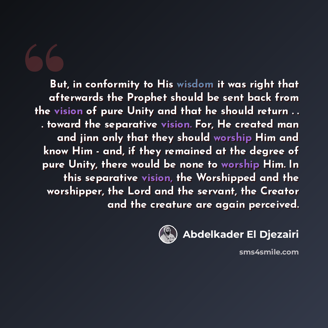 “But, in conformity to His wisdom it was right that afterwards the Prophet should be sent back from the vision of pure Unity and that he should return . . . toward the separative vision. For, He created man and jinn only that they should worship Him and know Him - and, if they remained at the…” quote by Abdelkader El Djezairi