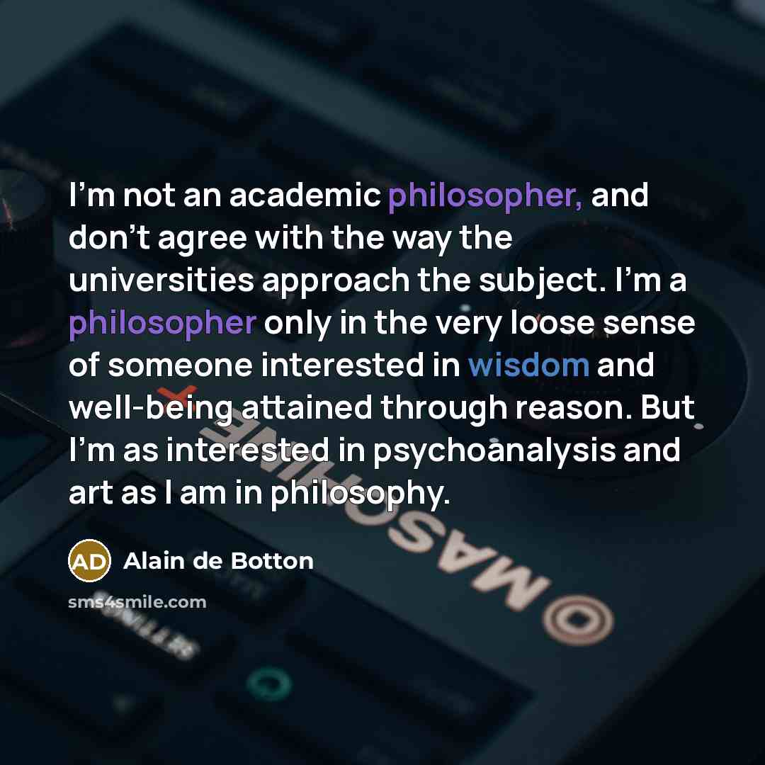 “I'm not an academic philosopher, and don't agree with the way the universities approach the subject. I'm a philosopher only in the very loose sense of someone interested in wisdom and well-being attained through reason. But I'm as interested in psychoanalysis and art as I am in philosophy.” quote by Alain de Botton