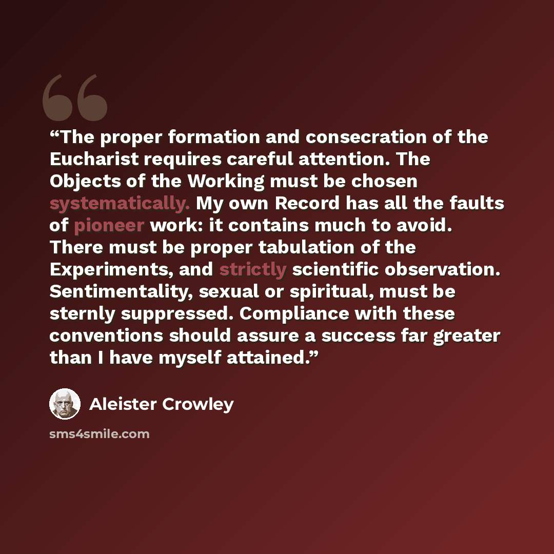 “The proper formation and consecration of the Eucharist requires careful attention. The Objects of the Working must be chosen systematically. My own Record has all the faults of pioneer work: it contains much to avoid. There must be proper tabulation of the Experiments, and strictly scientific…” quote by Aleister Crowley