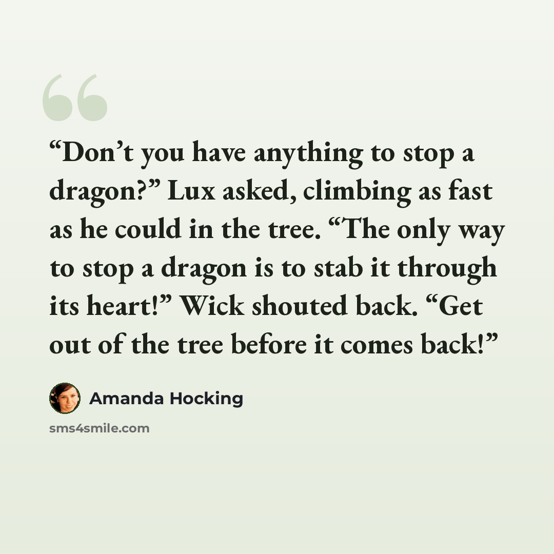 “Don’t you have anything to stop a dragon?” Lux asked, climbing as fast as he could in the tree. “The only way to stop a dragon is to stab it through its heart!” Wick shouted back. “Get out of the tree before it comes back!” quote by Amanda Hocking