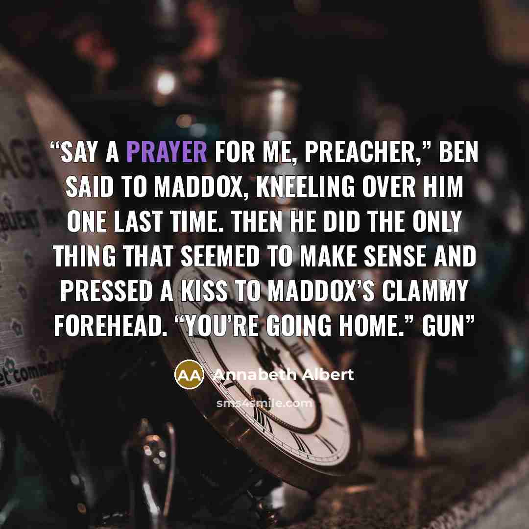 “Say a prayer for me, Preacher,” Ben said to Maddox, kneeling over him one last time. Then he did the only thing that seemed to make sense and pressed a kiss to Maddox’s clammy forehead. “You’re going home.” Gun” quote by Annabeth Albert