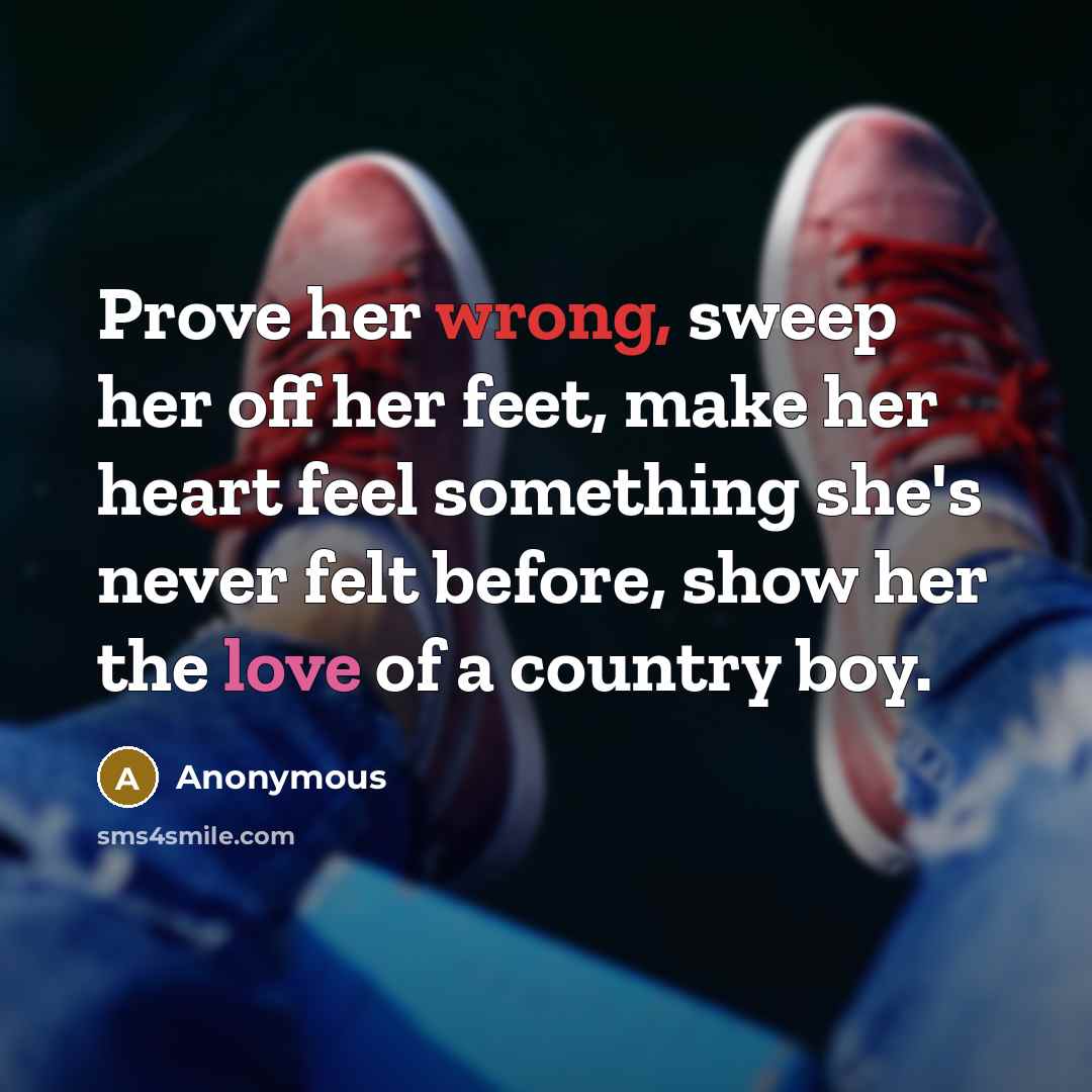 “Prove her wrong, sweep her off her feet, make her heart feel something she's never felt before, show her the love of a country boy.” quote by Anonymous
