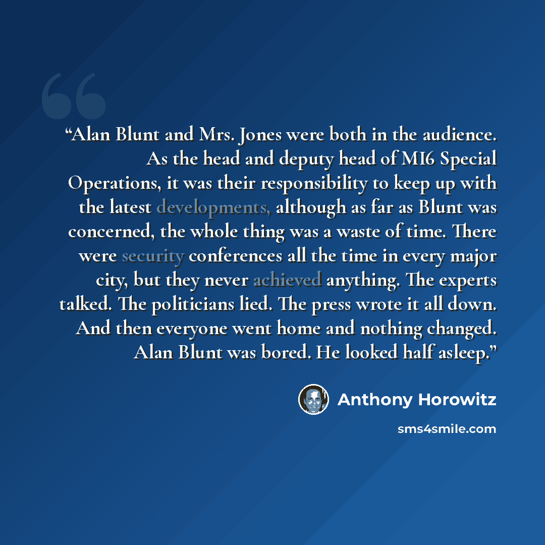 “Alan Blunt and Mrs. Jones were both in the audience. As the head and deputy head of MI6 Special Operations, it was their responsibility to keep up with the latest developments, although as far as Blunt was concerned, the whole thing was a waste of time. There were security conferences all the time…” quote by Anthony Horowitz