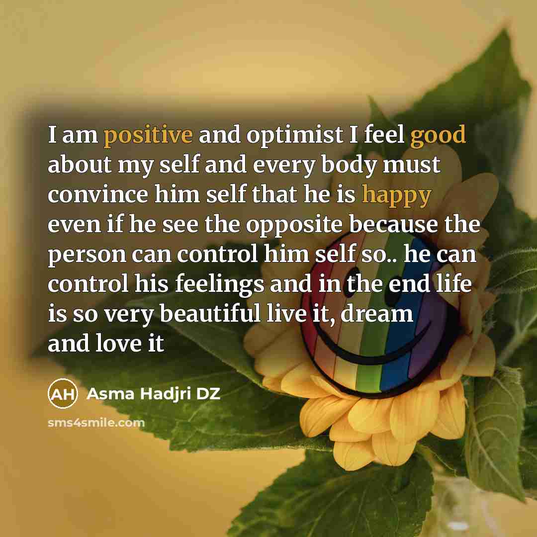 “I am positive and optimist I feel good about my self and every body must convince him self that he is happy even if he see the opposite because the person can control him self so.. he can control his feelings and in the end life is so very beautiful live it, dream and love it” quote by Asma Hadjri DZ