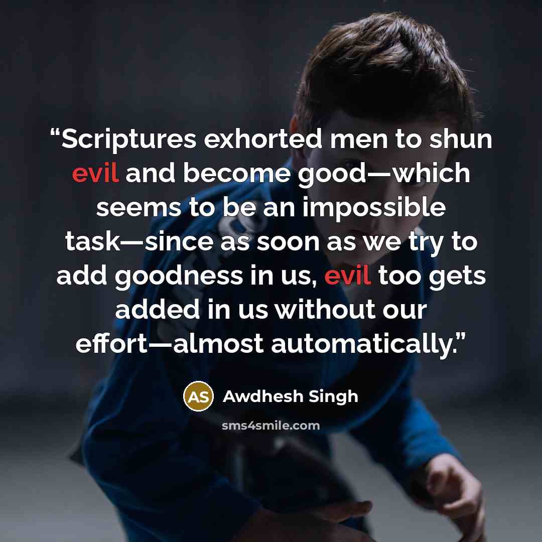 “Scriptures exhorted men to shun evil and become good—which seems to be an impossible task—since as soon as we try to add goodness in us, evil too gets added in us without our effort—almost automatically.” quote by Awdhesh Singh