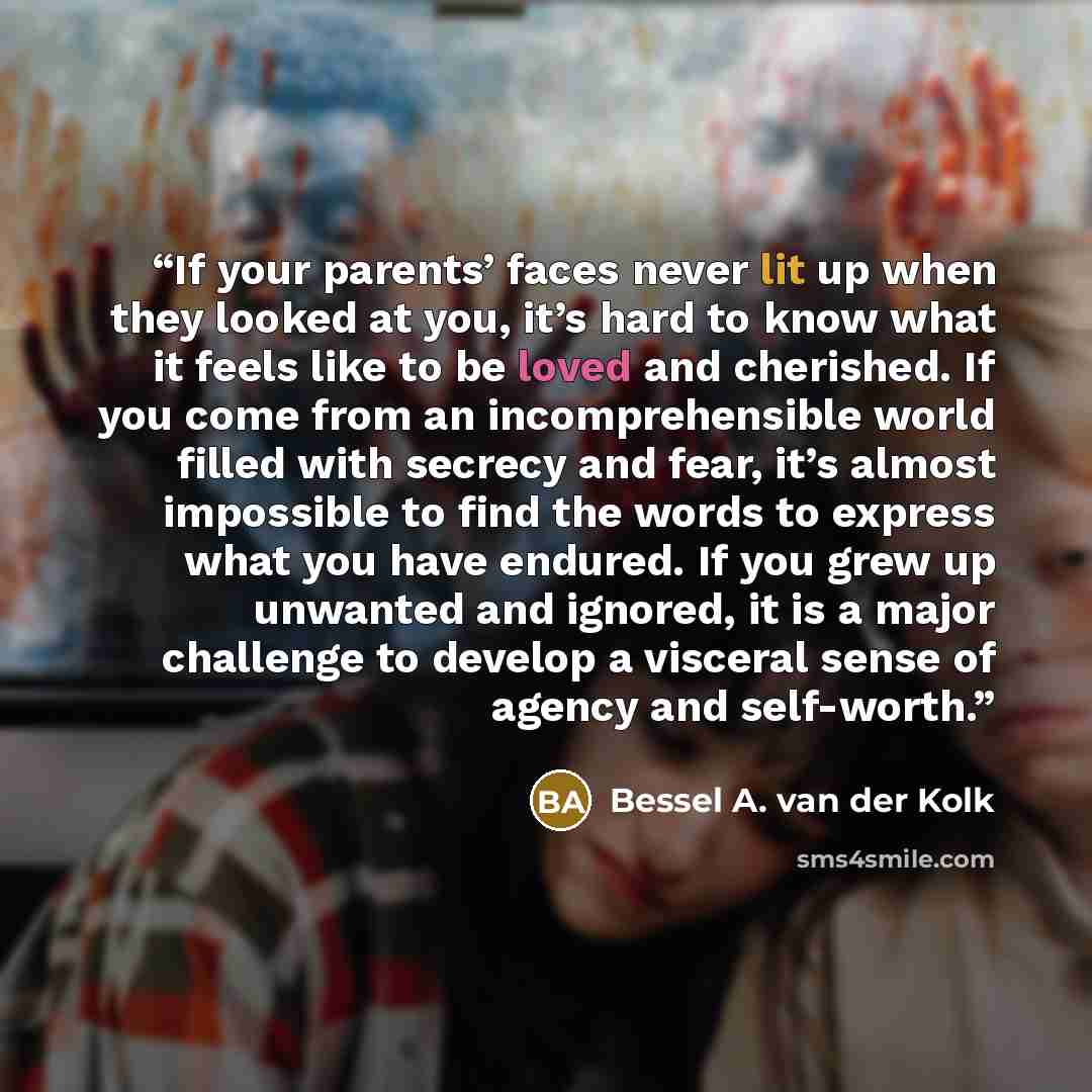 “If your parents’ faces never lit up when they looked at you, it’s hard to know what it feels like to be loved and cherished. If you come from an incomprehensible world filled with secrecy and fear, it’s almost impossible to find the words to express what you have endured. If you grew up unwanted…” quote by Bessel A. van der Kolk