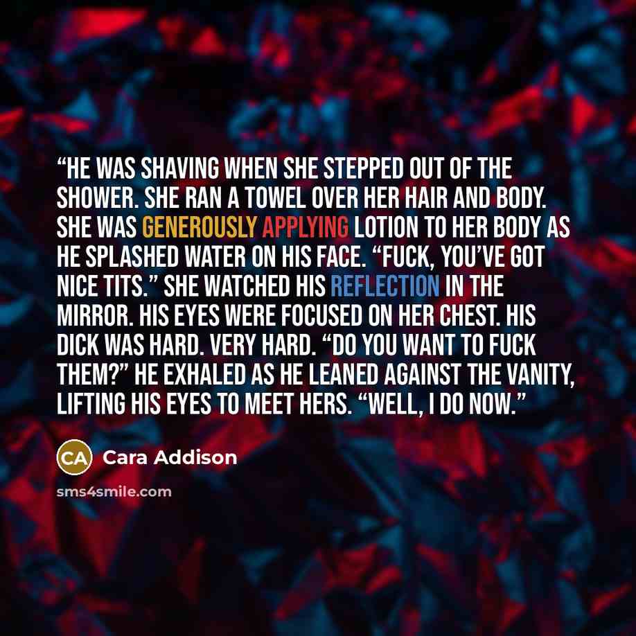 “He was shaving when she stepped out of the shower. She ran a towel over her hair and body. She was generously applying lotion to her body as he splashed water on his face. “Fuck, you’ve got nice tits.” She watched his reflection in the mirror. His eyes were focused on her chest. His dick was hard…” quote by Cara Addison