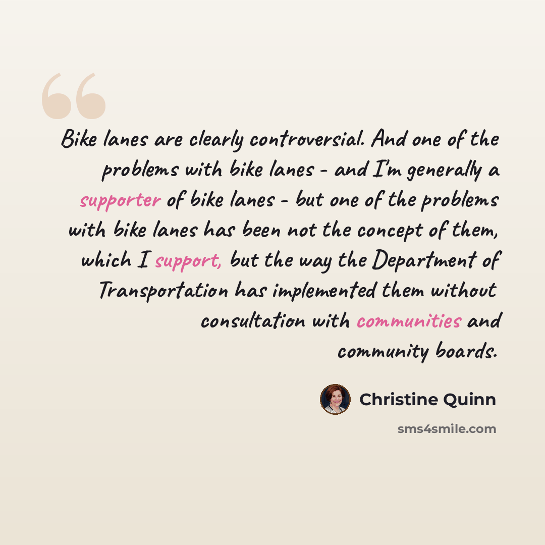 “Bike lanes are clearly controversial. And one of the problems with bike lanes - and I'm generally a supporter of bike lanes - but one of the problems with bike lanes has been not the concept of them, which I support, but the way the Department of Transportation has implemented them without…” quote by Christine Quinn
