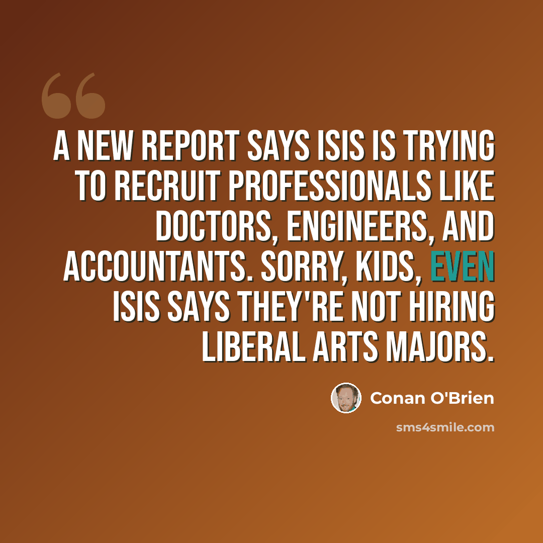“A new report says ISIS is trying to recruit professionals like doctors, engineers, and accountants. Sorry, kids, even ISIS says they're not hiring liberal arts majors.” quote by Conan O'Brien
