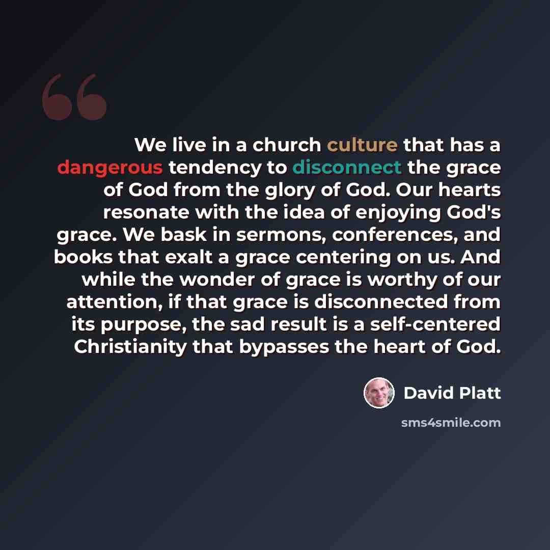 “We live in a church culture that has a dangerous tendency to disconnect the grace of God from the glory of God. Our hearts resonate with the idea of enjoying God's grace. We bask in sermons, conferences, and books that exalt a grace centering on us. And while the wonder of grace is worthy of our…” quote by David Platt