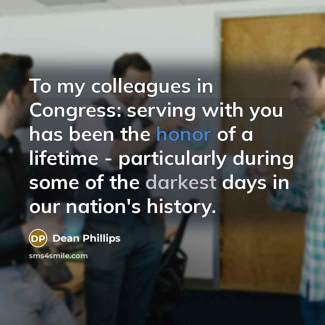 “To my colleagues in Congress: serving with you has been the honor of a lifetime - particularly during some of the darkest days in our nation's history.” quote by Dean Phillips